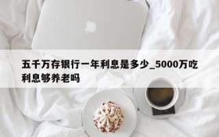 五千万存银行一年利息是多少_5000万吃利息够养老吗