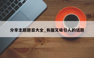 分享主题题目大全_有趣又吸引人的话题