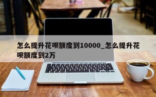 怎么提升花呗额度到10000_怎么提升花呗额度到2万