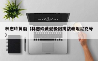 林志玲黄渤（林志玲黄渤极限挑战泰坦尼克号）