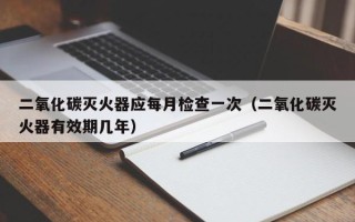 二氧化碳灭火器应每月检查一次（二氧化碳灭火器有效期几年）