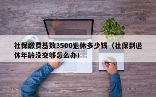 社保缴费基数3500退休多少钱（社保到退休年龄没交够怎么办）