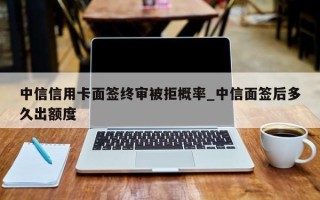 中信信用卡面签终审被拒概率_中信面签后多久出额度