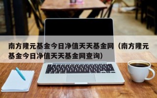 南方隆元基金今日净值天天基金网（南方隆元基金今日净值天天基金网查询）