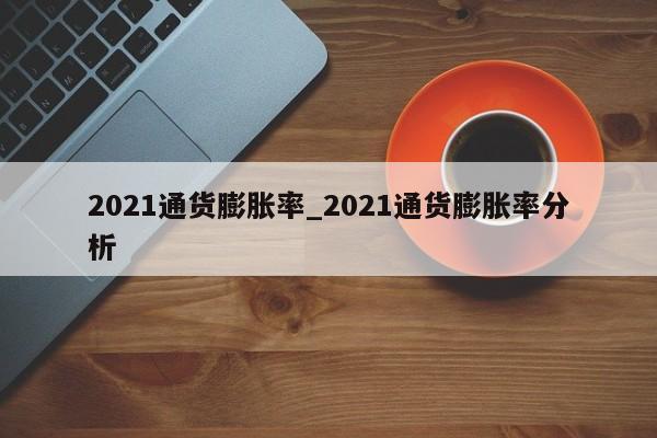 2021通货膨胀率_2021通货膨胀率分析-第1张图片-巴山号