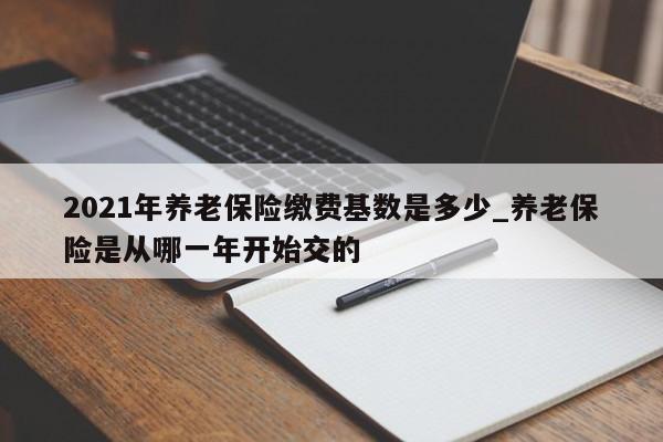 2021年养老保险缴费基数是多少_养老保险是从哪一年开始交的-第1张图片-巴山号