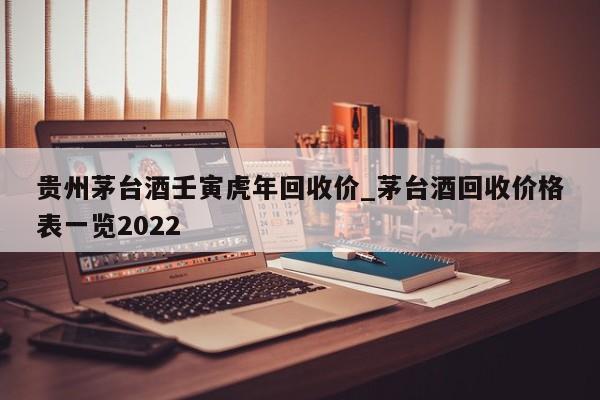 贵州茅台酒壬寅虎年回收价_茅台酒回收价格表一览2022-第1张图片-巴山号