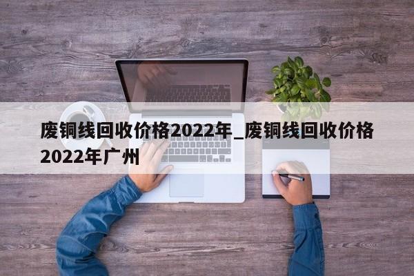 废铜线回收价格2022年_废铜线回收价格2022年广州-第1张图片-巴山号