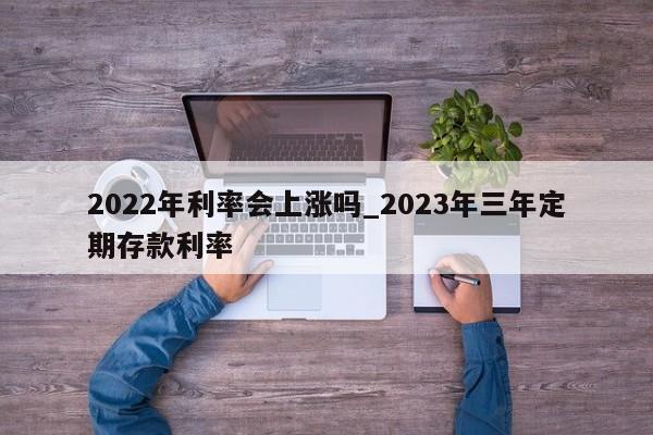 2022年利率会上涨吗_2023年三年定期存款利率-第1张图片-巴山号