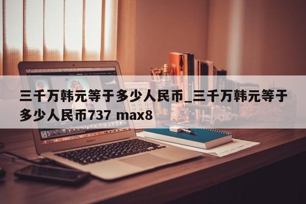 三千万韩元等于多少人民币_三千万韩元等于多少人民币737 max8-第1张图片-巴山号