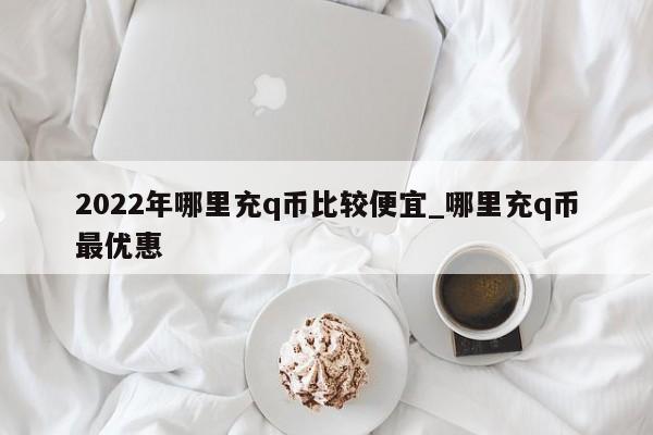 2022年哪里充q币比较便宜_哪里充q币最优惠-第1张图片-巴山号