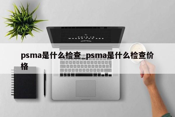 psma是什么检查_psma是什么检查价格-第1张图片-巴山号