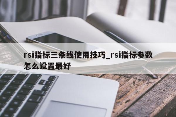 rsi指标三条线使用技巧_rsi指标参数怎么设置最好-第1张图片-巴山号