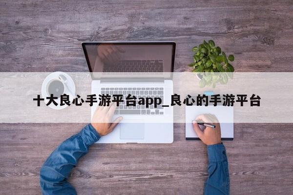 十大良心手游平台app_良心的手游平台-第1张图片-巴山号