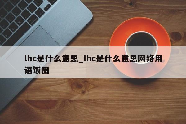 lhc是什么意思_lhc是什么意思网络用语饭圈-第1张图片-巴山号