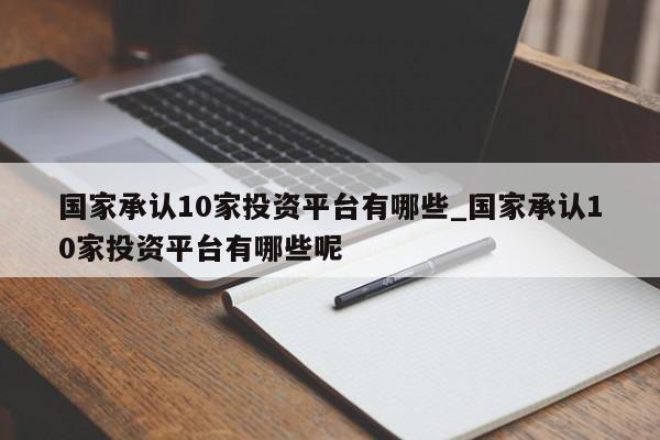 国家承认10家投资平台有哪些_国家承认10家投资平台有哪些呢-第1张图片-巴山号