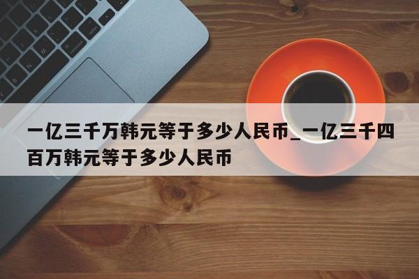 一亿三千万韩元等于多少人民币_一亿三千四百万韩元等于多少人民币-第1张图片-巴山号