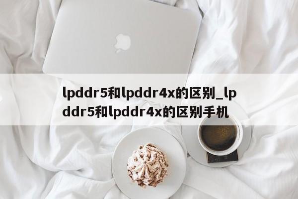 lpddr5和lpddr4x的区别_lpddr5和lpddr4x的区别手机-第1张图片-巴山号