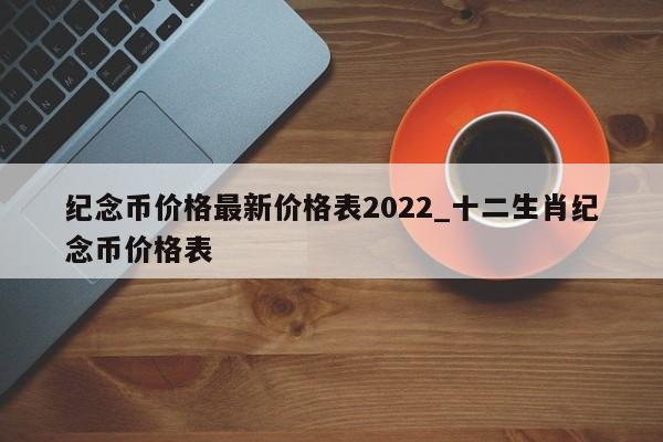 纪念币价格最新价格表2022_十二生肖纪念币价格表-第1张图片-巴山号