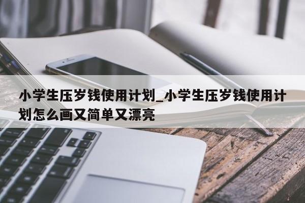 小学生压岁钱使用计划_小学生压岁钱使用计划怎么画又简单又漂亮-第1张图片-巴山号