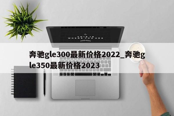 奔驰gle300最新价格2022_奔驰gle350最新价格2023-第1张图片-巴山号