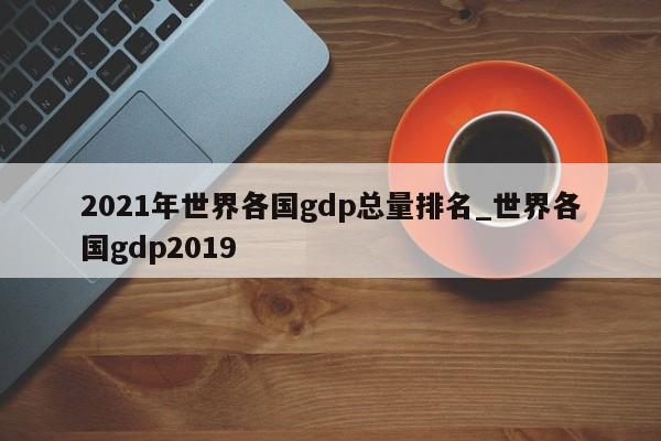 2021年世界各国gdp总量排名_世界各国gdp2019-第1张图片-巴山号