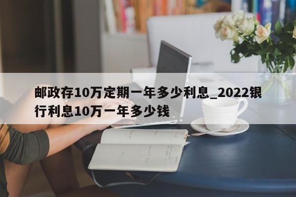 邮政存10万定期一年多少利息_2022银行利息10万一年多少钱-第1张图片-巴山号