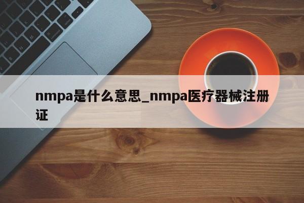 nmpa是什么意思_nmpa医疗器械注册证-第1张图片-巴山号