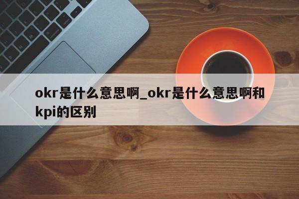 okr是什么意思啊_okr是什么意思啊和kpi的区别-第1张图片-巴山号