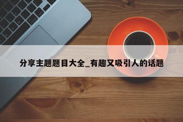 分享主题题目大全_有趣又吸引人的话题-第1张图片-巴山号