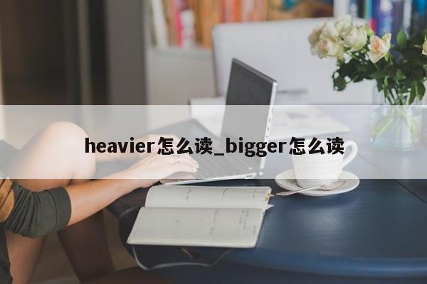 heavier怎么读_bigger怎么读-第1张图片-巴山号