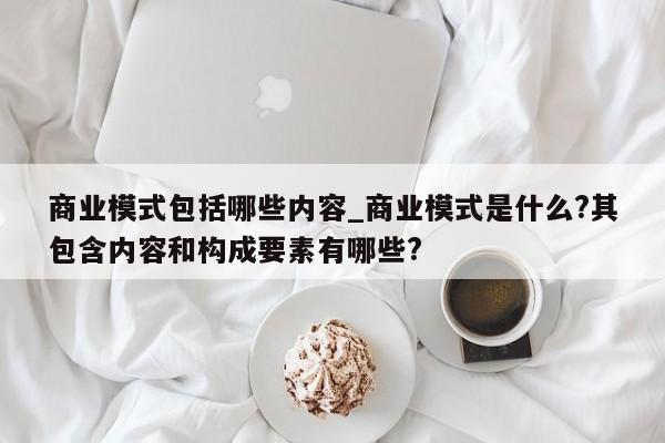 商业模式包括哪些内容_商业模式是什么?其包含内容和构成要素有哪些?-第1张图片-巴山号