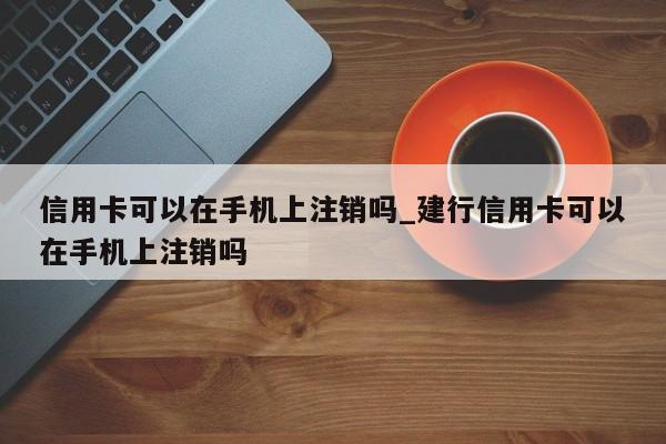 信用卡可以在手机上注销吗_建行信用卡可以在手机上注销吗-第1张图片-巴山号