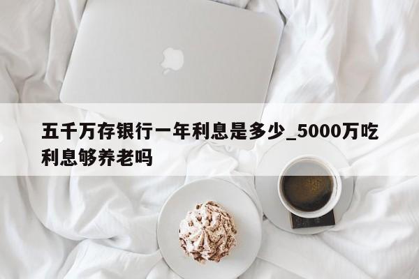 五千万存银行一年利息是多少_5000万吃利息够养老吗-第1张图片-巴山号