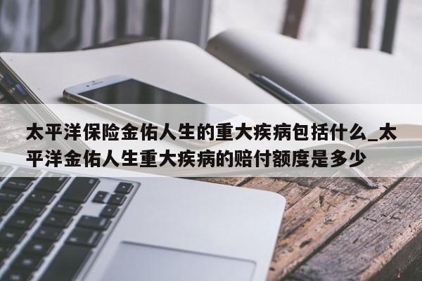 太平洋保险金佑人生的重大疾病包括什么_太平洋金佑人生重大疾病的赔付额度是多少-第1张图片-巴山号