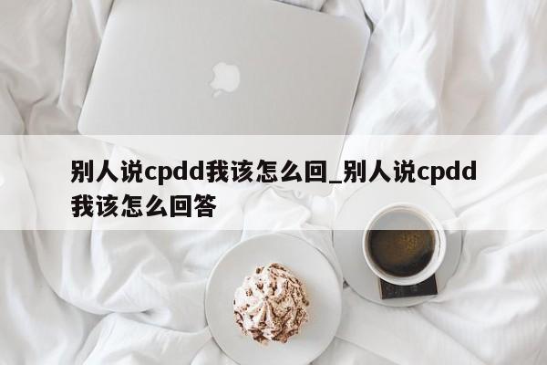 别人说cpdd我该怎么回_别人说cpdd我该怎么回答-第1张图片-巴山号