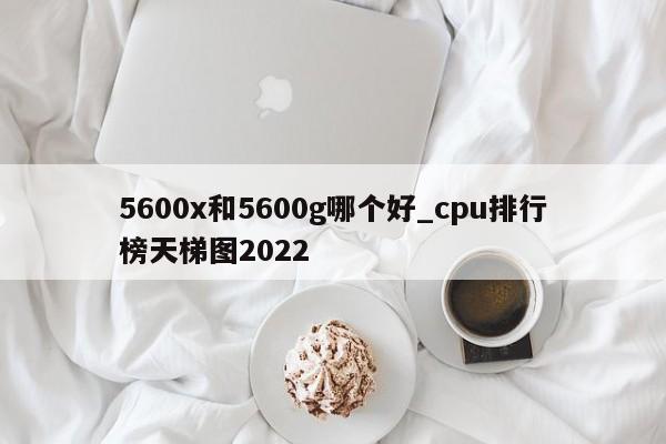 5600x和5600g哪个好_cpu排行榜天梯图2022-第1张图片-巴山号