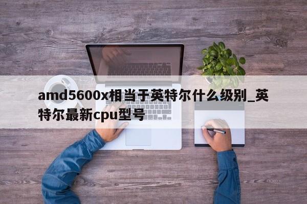 amd5600x相当于英特尔什么级别_英特尔最新cpu型号-第1张图片-巴山号