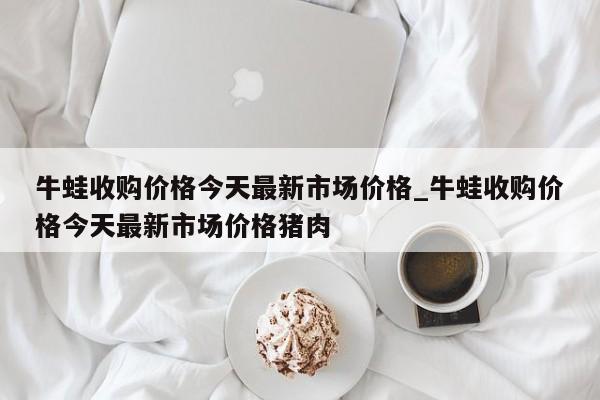 牛蛙收购价格今天最新市场价格_牛蛙收购价格今天最新市场价格猪肉-第1张图片-巴山号