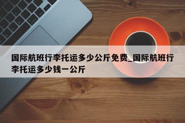 国际航班行李托运多少公斤免费_国际航班行李托运多少钱一公斤-第1张图片-巴山号