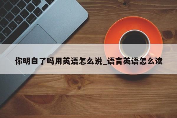 你明白了吗用英语怎么说_语言英语怎么读-第1张图片-巴山号