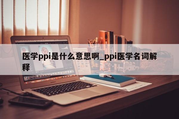 医学ppi是什么意思啊_ppi医学名词解释-第1张图片-巴山号