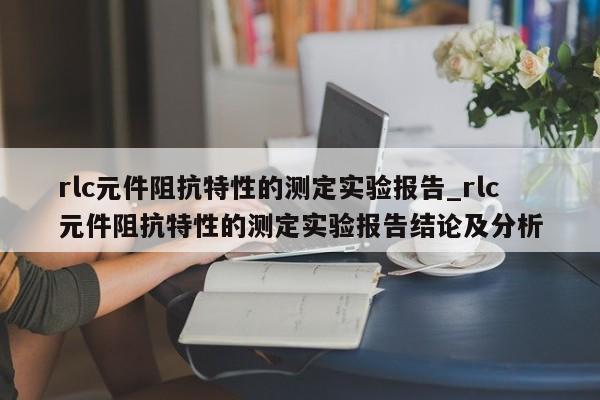 rlc元件阻抗特性的测定实验报告_rlc元件阻抗特性的测定实验报告结论及分析-第1张图片-巴山号