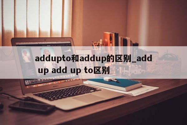 addupto和addup的区别_add up add up to区别-第1张图片-巴山号