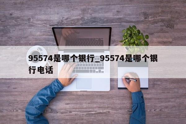 95574是哪个银行_95574是哪个银行电话-第1张图片-巴山号