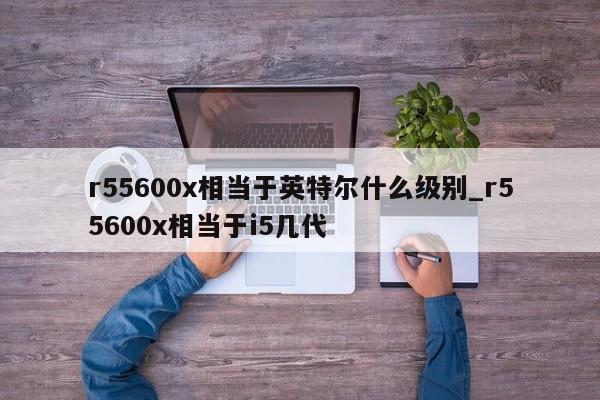 r55600x相当于英特尔什么级别_r55600x相当于i5几代-第1张图片-巴山号