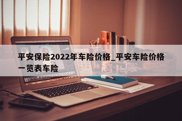 平安保险2022年车险价格_平安车险价格一览表车险-第1张图片-巴山号