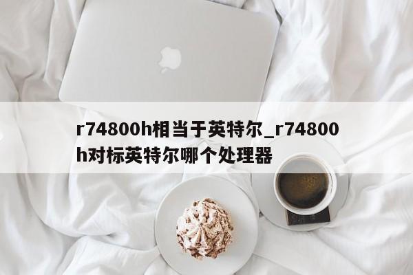 r74800h相当于英特尔_r74800h对标英特尔哪个处理器-第1张图片-巴山号