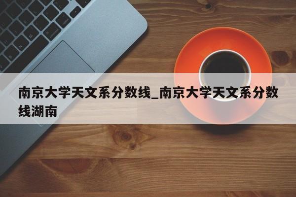 南京大学天文系分数线_南京大学天文系分数线湖南-第1张图片-巴山号