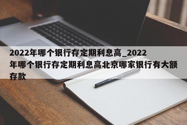 2022年哪个银行存定期利息高_2022年哪个银行存定期利息高北京哪家银行有大额存款-第1张图片-巴山号